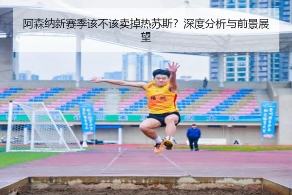 阿森纳新赛季该不该卖掉热苏斯？深度分析与前景展望