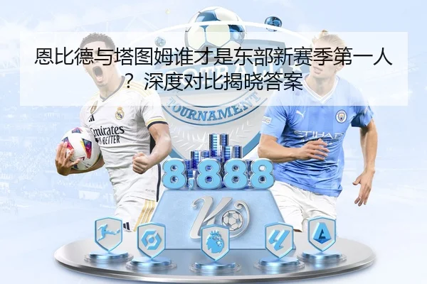 恩比德与塔图姆谁才是东部新赛季第一人？深度对比揭晓答案